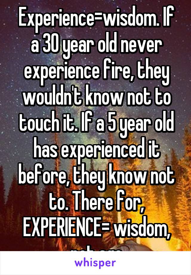 Experience=wisdom. If a 30 year old never experience fire, they wouldn't know not to touch it. If a 5 year old has experienced it before, they know not to. There for, EXPERIENCE= wisdom, not age