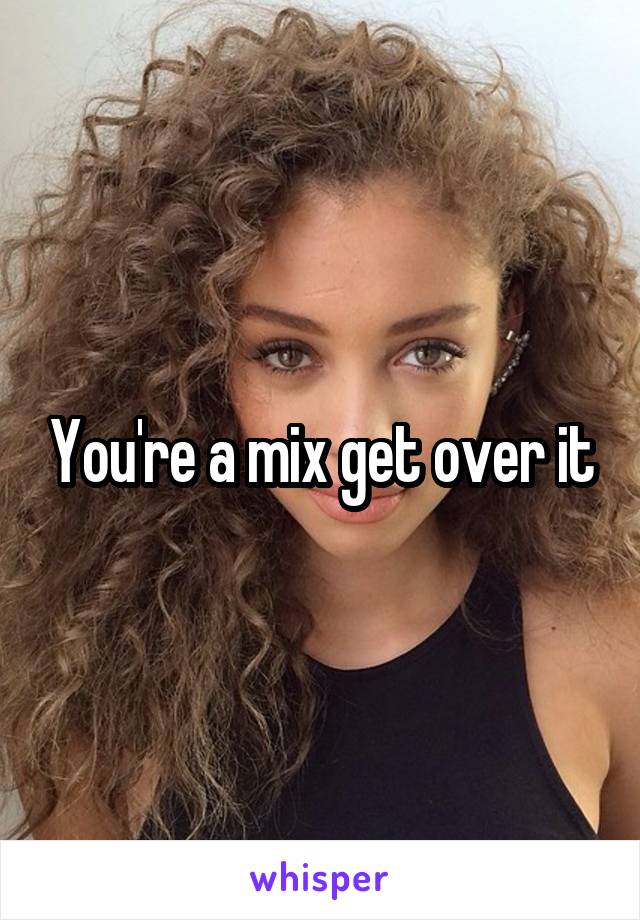 You're a mix get over it