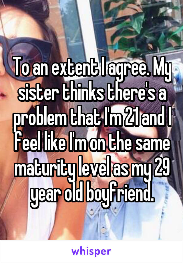 To an extent I agree. My sister thinks there's a problem that I'm 21 and I feel like I'm on the same maturity level as my 29 year old boyfriend.