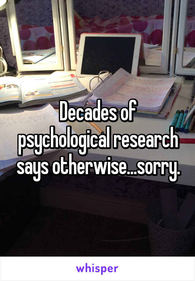 Decades of psychological research says otherwise...sorry.