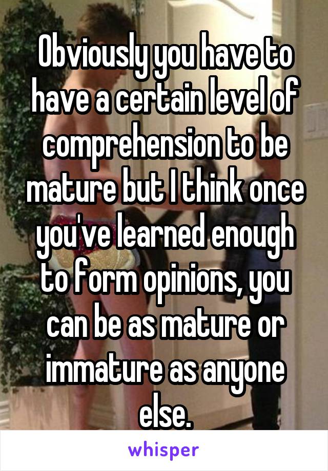 Obviously you have to have a certain level of comprehension to be mature but I think once you've learned enough to form opinions, you can be as mature or immature as anyone else.