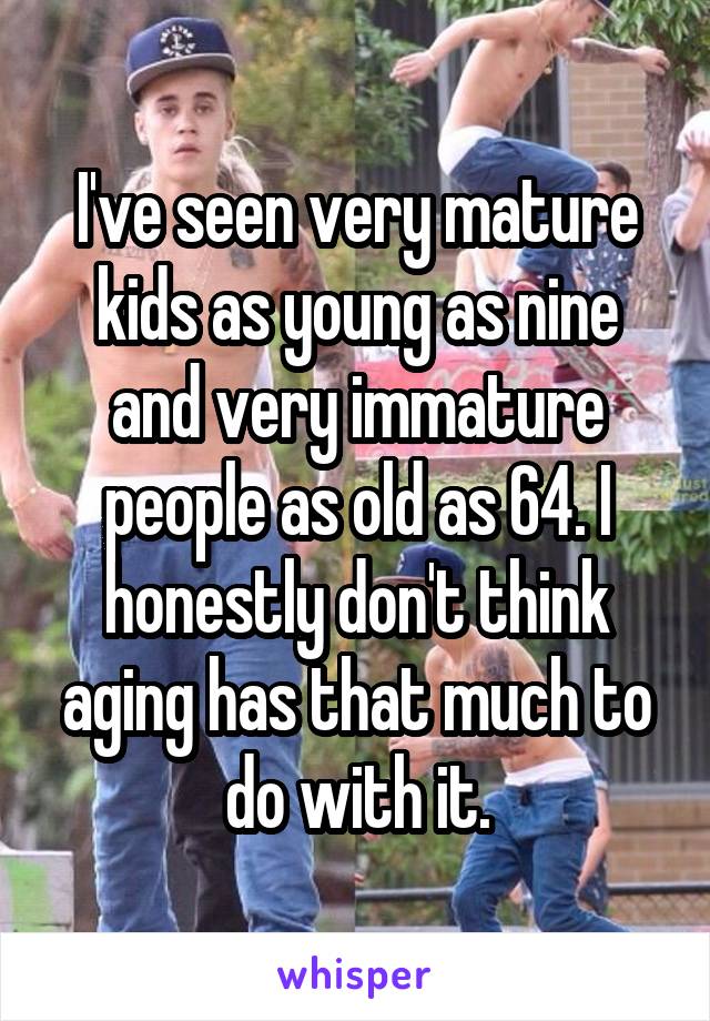 I've seen very mature kids as young as nine and very immature people as old as 64. I honestly don't think aging has that much to do with it.