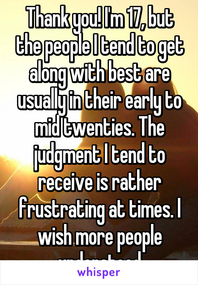 Thank you! I'm 17, but the people I tend to get along with best are usually in their early to mid twenties. The judgment I tend to receive is rather frustrating at times. I wish more people understood