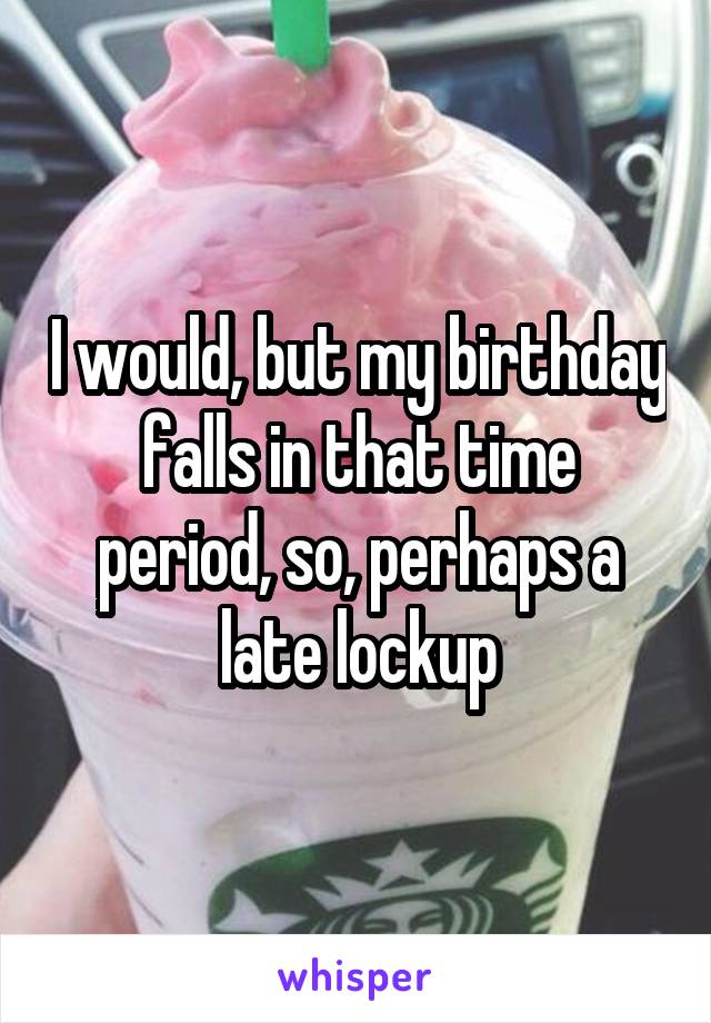 I would, but my birthday falls in that time period, so, perhaps a late lockup