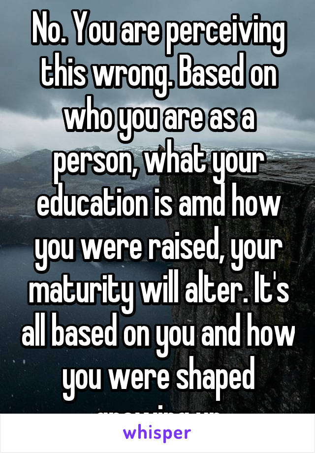 No. You are perceiving this wrong. Based on who you are as a person, what your education is amd how you were raised, your maturity will alter. It's all based on you and how you were shaped growing up