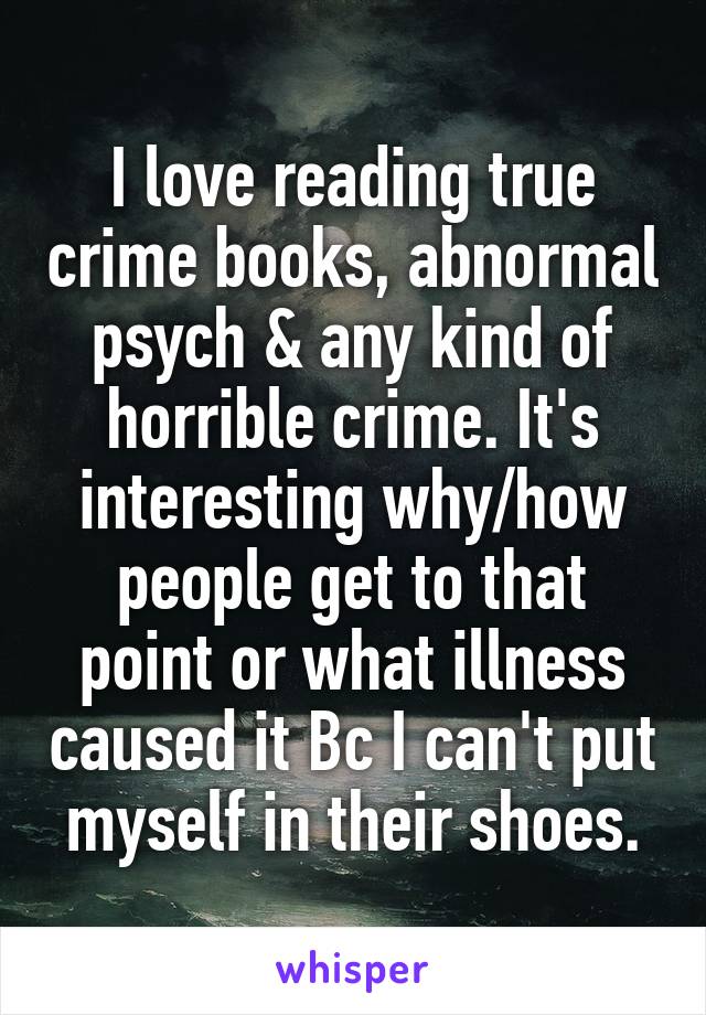 I love reading true crime books, abnormal psych & any kind of horrible crime. It's interesting why/how people get to that point or what illness caused it Bc I can't put myself in their shoes.