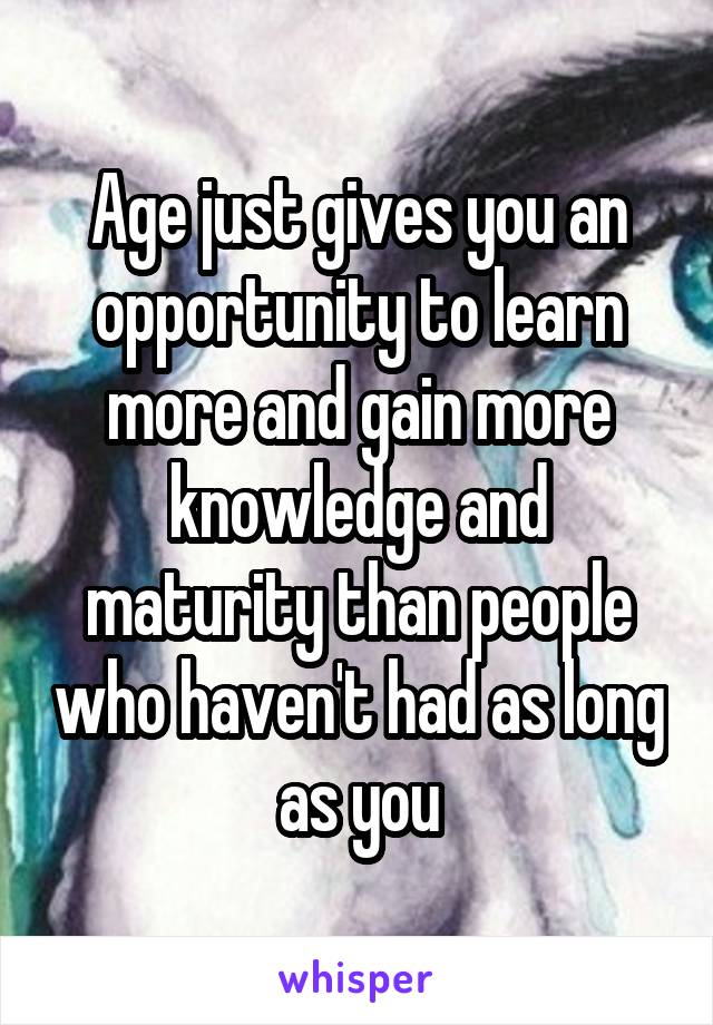 Age just gives you an opportunity to learn more and gain more knowledge and maturity than people who haven't had as long as you