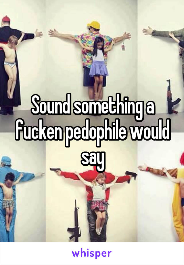 Sound something a fucken pedophile would say