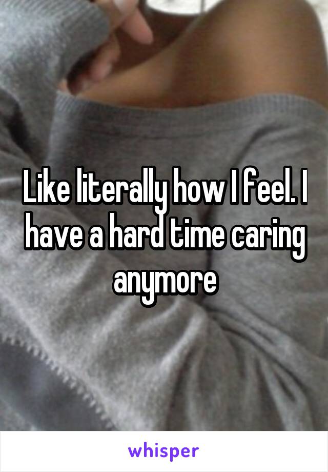 Like literally how I feel. I have a hard time caring anymore