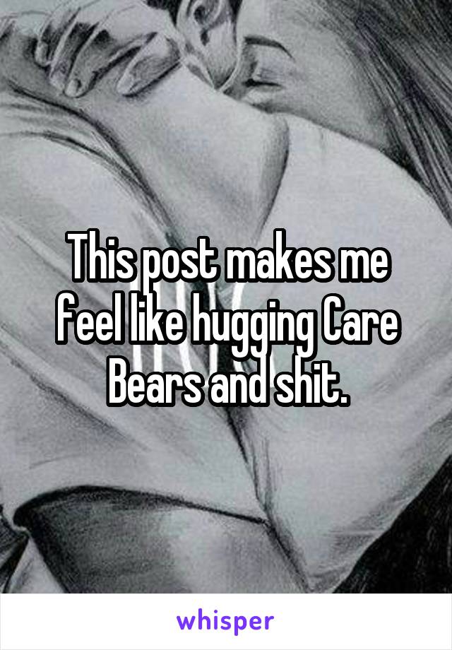 This post makes me feel like hugging Care Bears and shit.