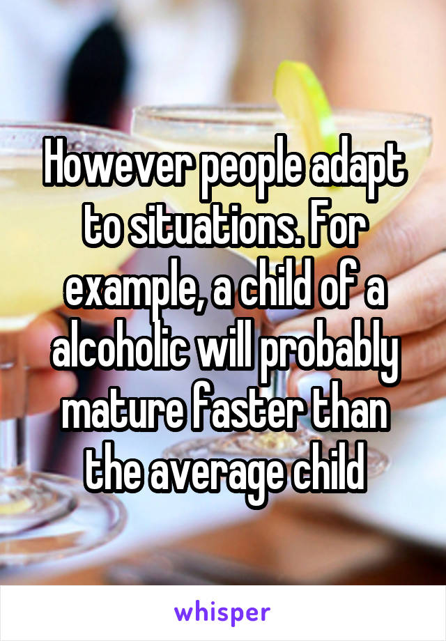 However people adapt to situations. For example, a child of a alcoholic will probably mature faster than the average child