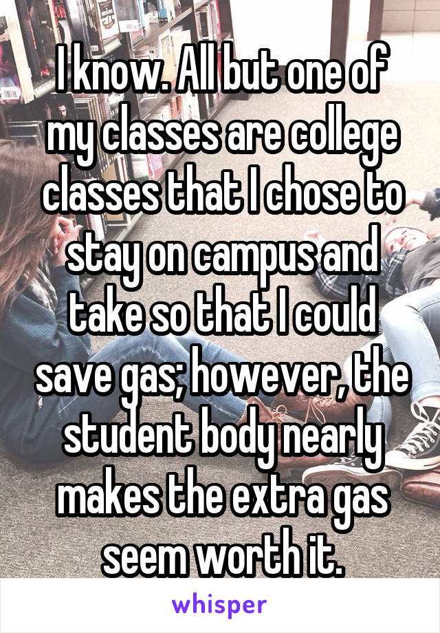 I know. All but one of my classes are college classes that I chose to stay on campus and take so that I could save gas; however, the student body nearly makes the extra gas seem worth it.