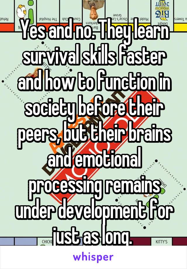 Yes and no. They learn survival skills faster and how to function in society before their peers, but their brains and emotional processing remains under development for just as long. 