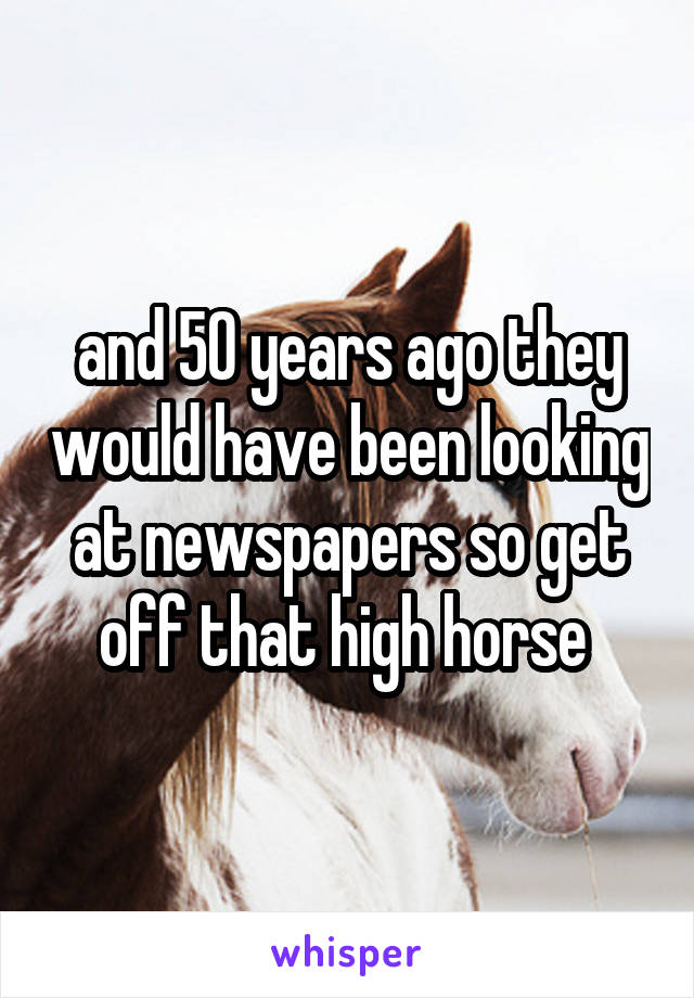 and 50 years ago they would have been looking at newspapers so get off that high horse 
