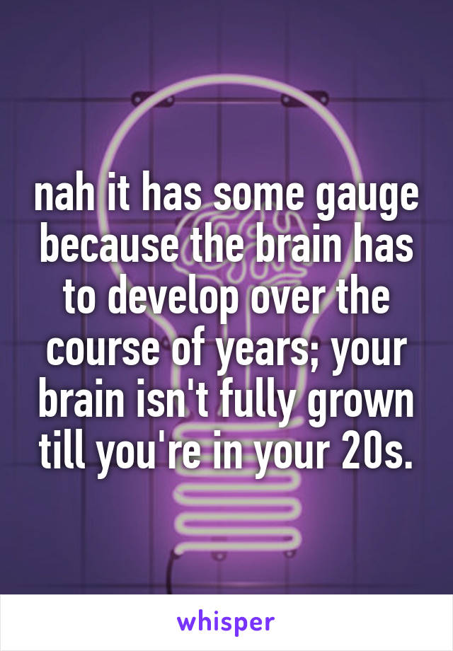 nah it has some gauge because the brain has to develop over the course of years; your brain isn't fully grown till you're in your 20s.