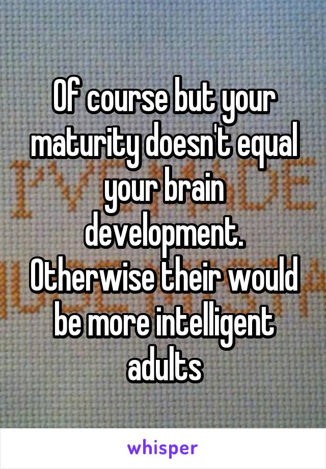 Of course but your maturity doesn't equal your brain development. Otherwise their would be more intelligent adults