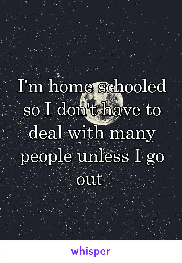 I'm home schooled so I don't have to deal with many people unless I go out 