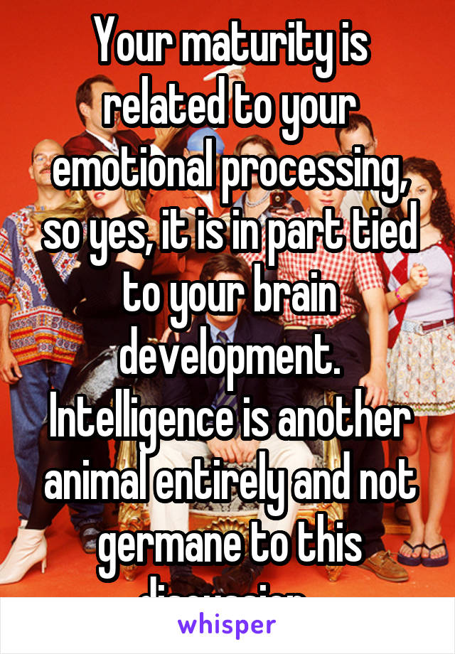 Your maturity is related to your emotional processing, so yes, it is in part tied to your brain development. Intelligence is another animal entirely and not germane to this discussion. 