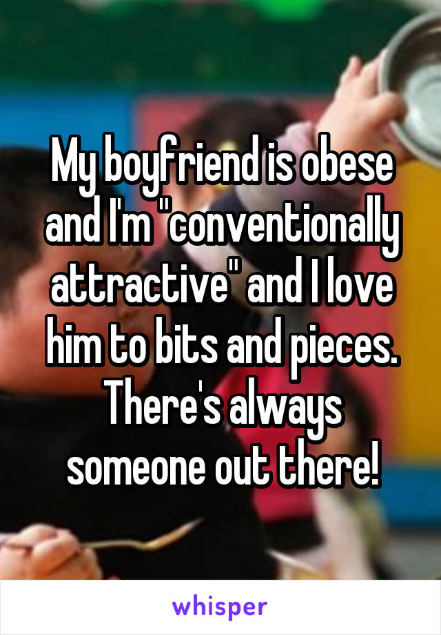 My boyfriend is obese and I'm "conventionally attractive" and I love him to bits and pieces. There's always someone out there!