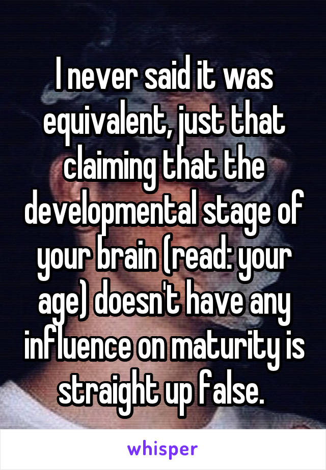 I never said it was equivalent, just that claiming that the developmental stage of your brain (read: your age) doesn't have any influence on maturity is straight up false. 