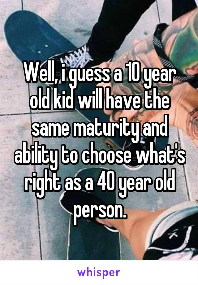 Well, i guess a 10 year old kid will have the same maturity and ability to choose what's right as a 40 year old person.