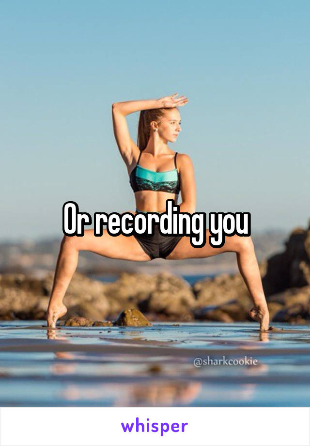Or recording you