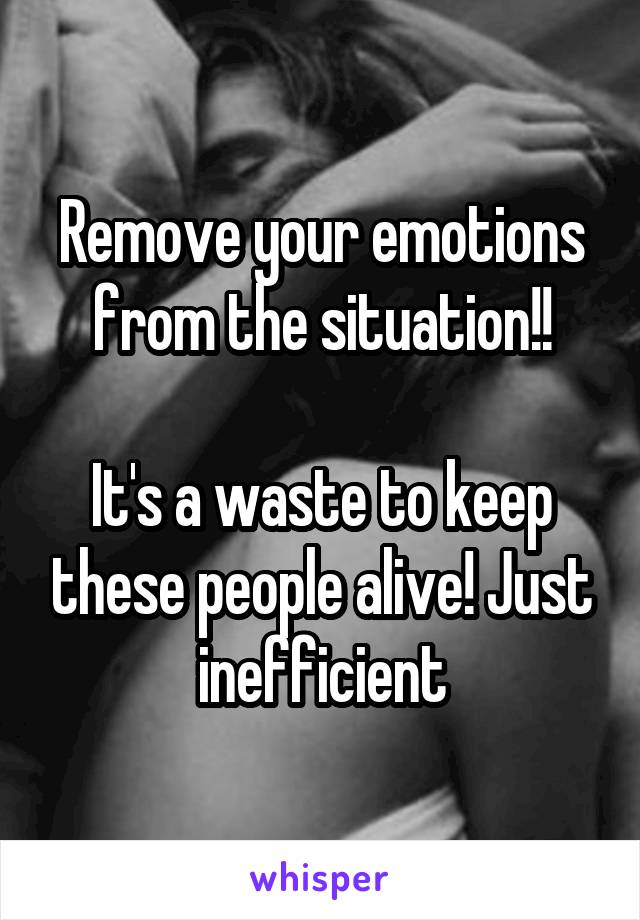 Remove your emotions from the situation!!

It's a waste to keep these people alive! Just inefficient