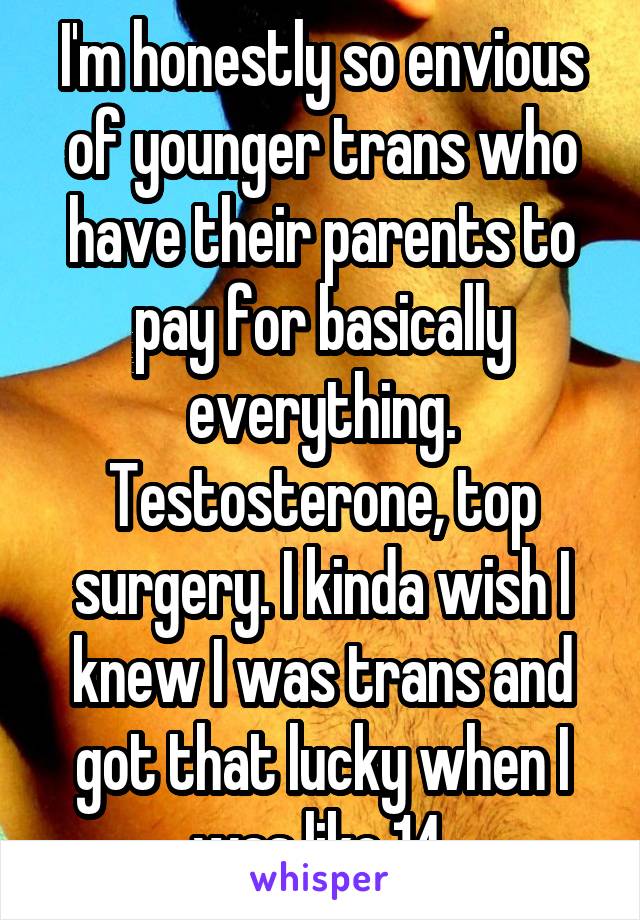 I'm honestly so envious of younger trans who have their parents to pay for basically everything. Testosterone, top surgery. I kinda wish I knew I was trans and got that lucky when I was like 14.