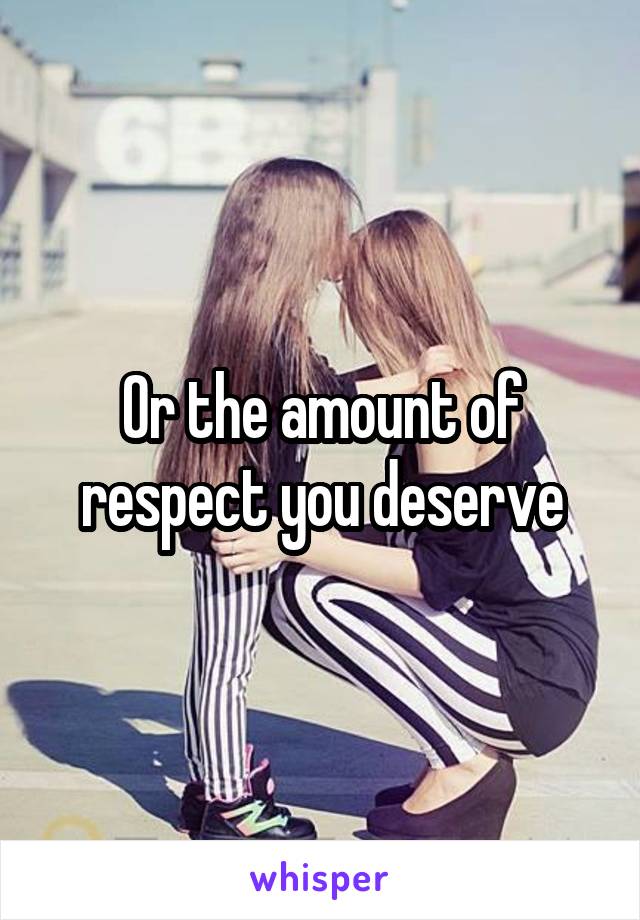 Or the amount of respect you deserve