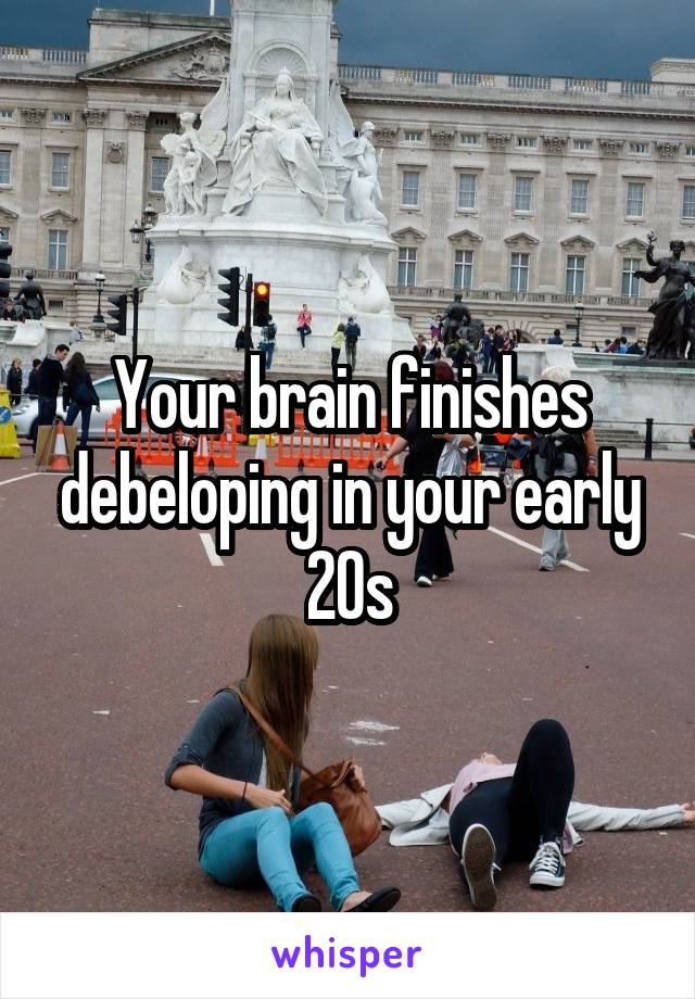 Your brain finishes debeloping in your early 20s