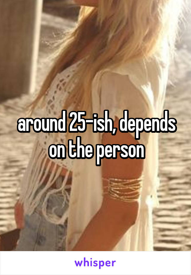 around 25-ish, depends on the person