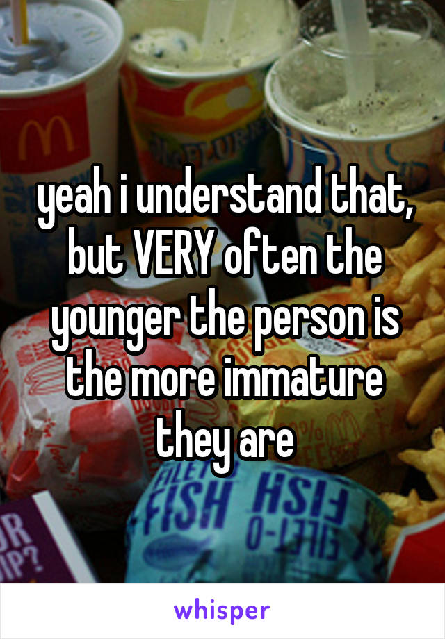 yeah i understand that, but VERY often the younger the person is the more immature they are