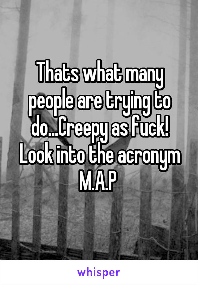 Thats what many people are trying to do...Creepy as fuck! Look into the acronym M.A.P 
