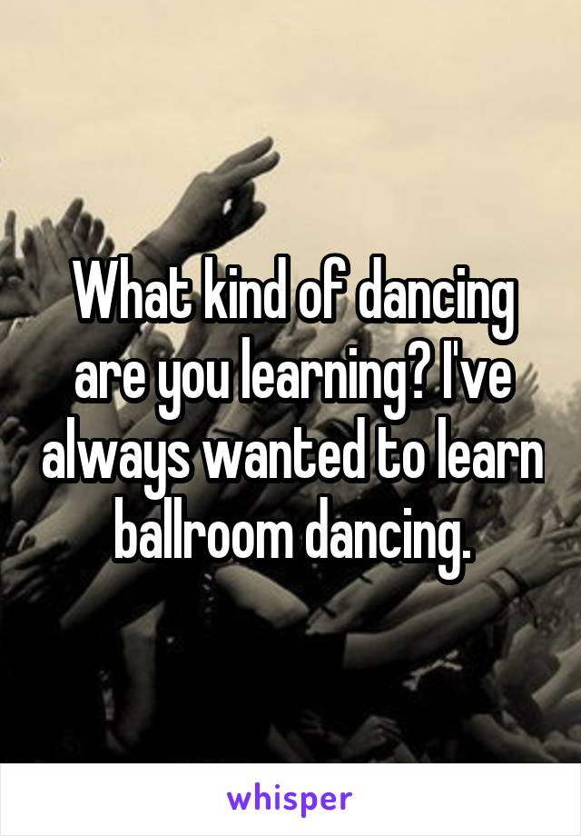 What kind of dancing are you learning? I've always wanted to learn ballroom dancing.