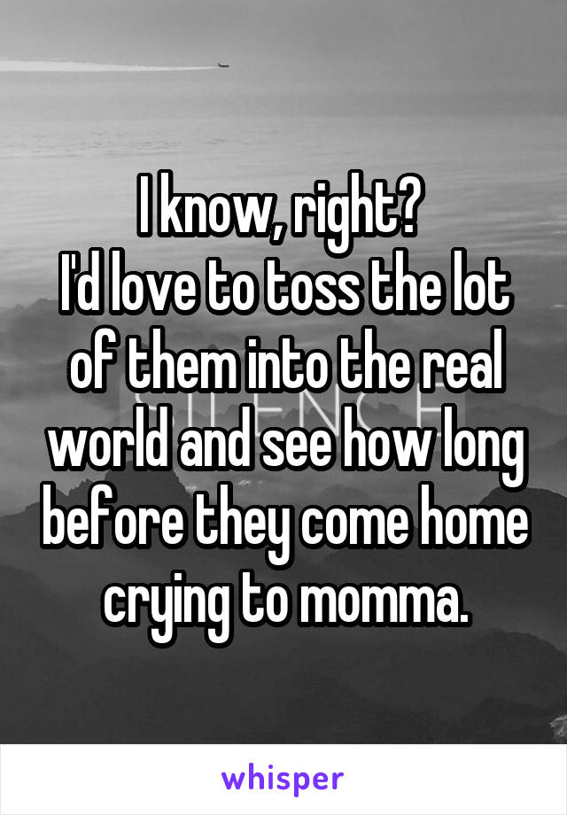 I know, right? 
I'd love to toss the lot of them into the real world and see how long before they come home crying to momma.