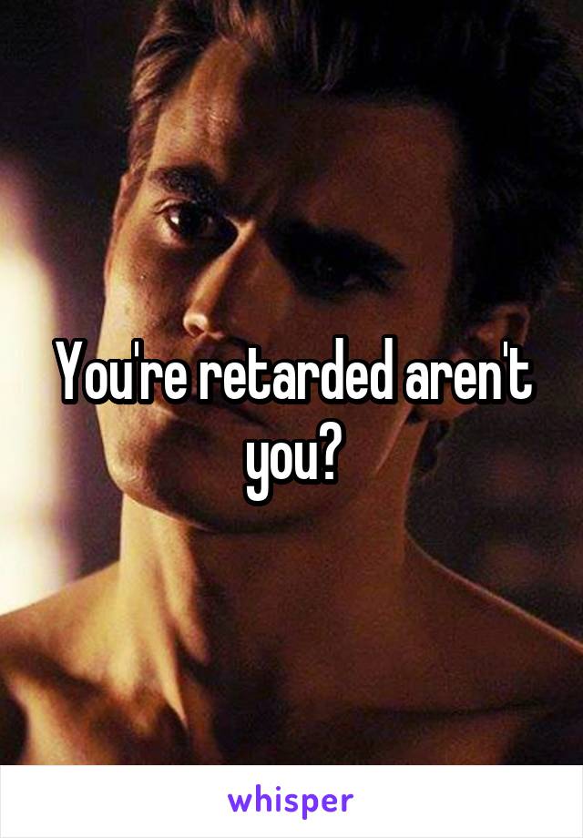 You're retarded aren't you?