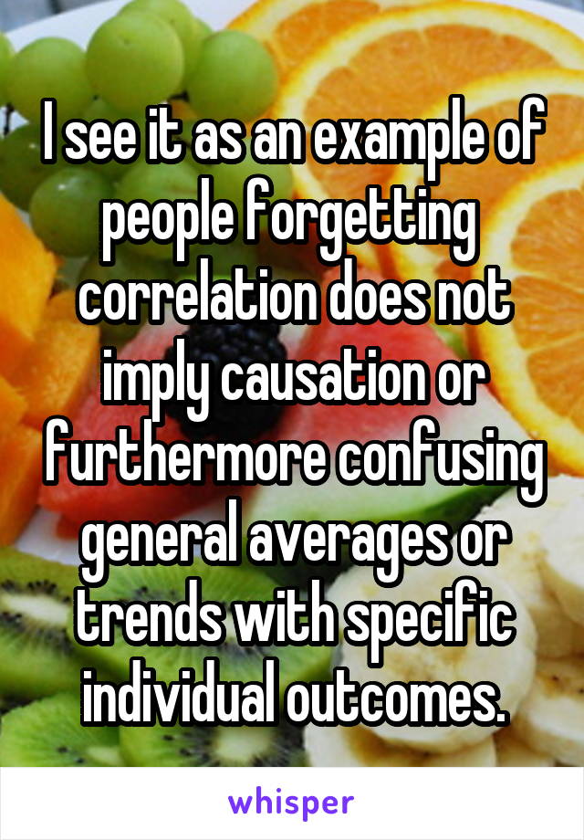 I see it as an example of people forgetting  correlation does not imply causation or furthermore confusing general averages or trends with specific individual outcomes.