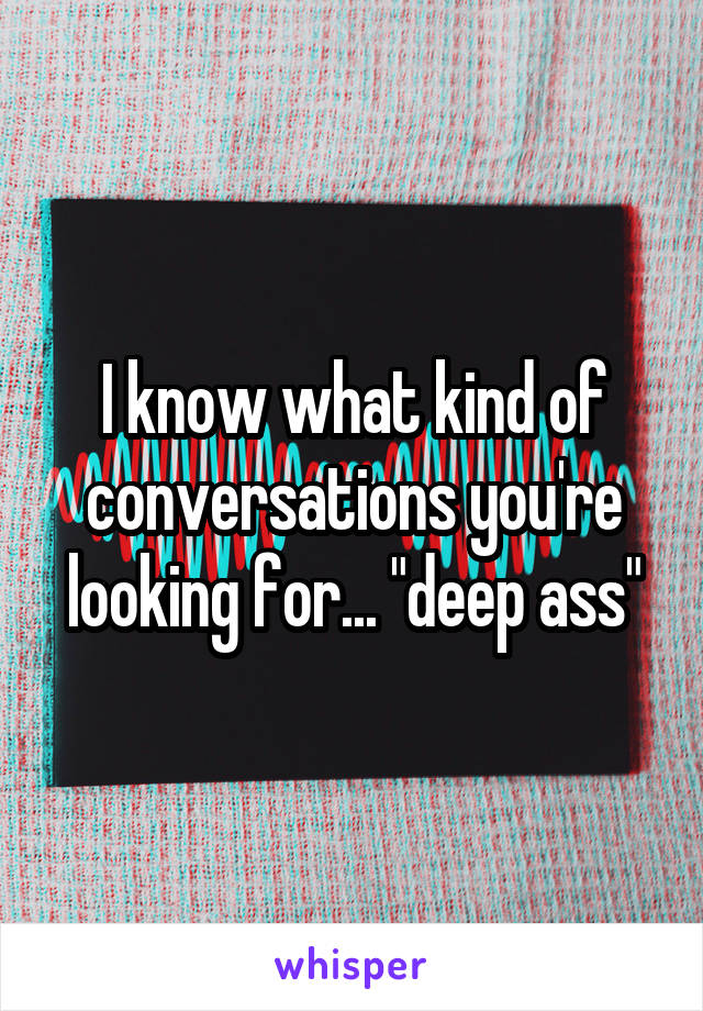 I know what kind of conversations you're looking for... "deep ass"