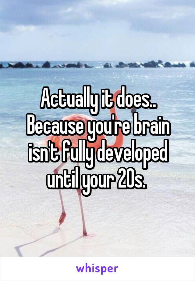 Actually it does.. Because you're brain isn't fully developed until your 20s. 