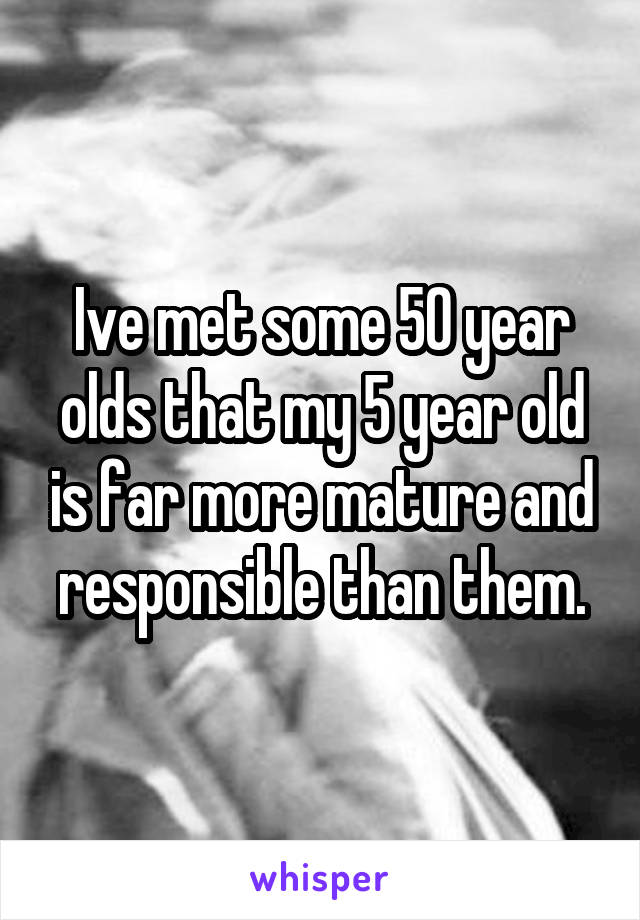 Ive met some 50 year olds that my 5 year old is far more mature and responsible than them.