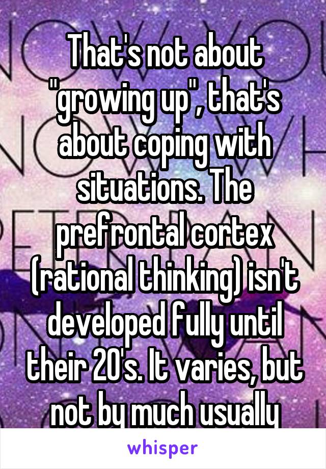 That's not about "growing up", that's about coping with situations. The prefrontal cortex (rational thinking) isn't developed fully until their 20's. It varies, but not by much usually