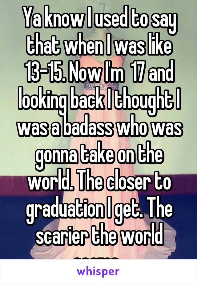 Ya know I used to say that when I was like 13-15. Now I'm  17 and looking back I thought I was a badass who was gonna take on the world. The closer to graduation I get. The scarier the world seems. 
