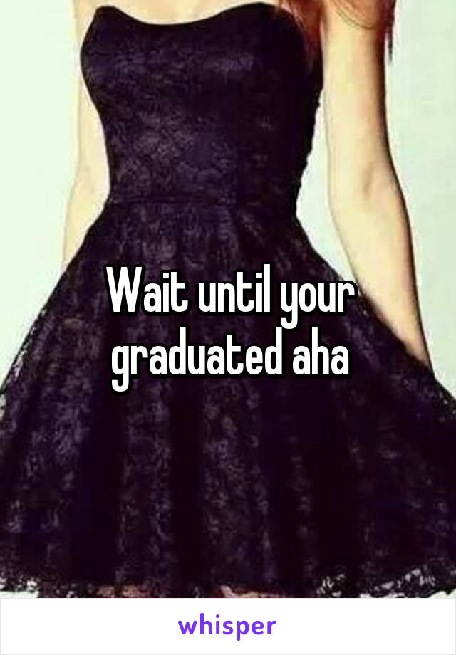 Wait until your graduated aha