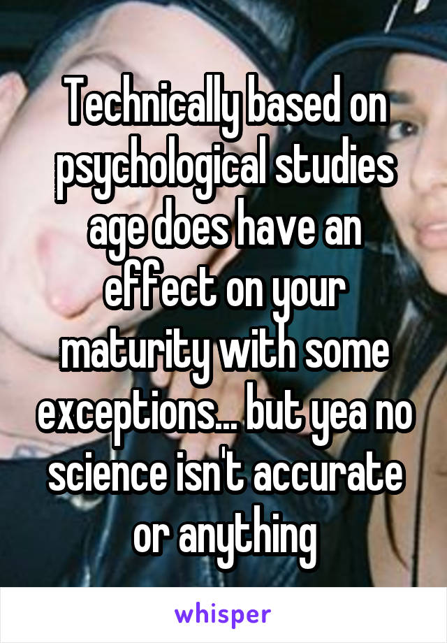 Technically based on psychological studies age does have an effect on your maturity with some exceptions... but yea no science isn't accurate or anything