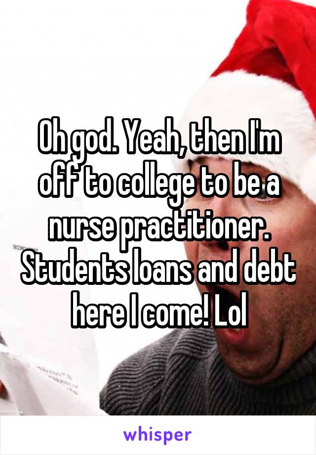 Oh god. Yeah, then I'm off to college to be a nurse practitioner. Students loans and debt here I come! Lol