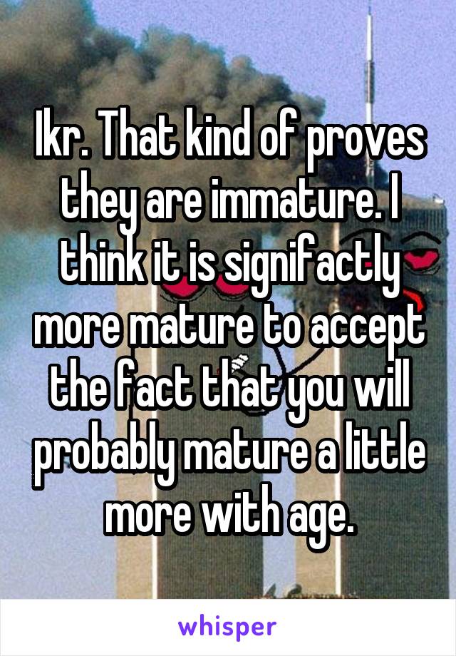 Ikr. That kind of proves they are immature. I think it is signifactly more mature to accept the fact that you will probably mature a little more with age.