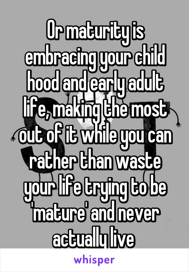 Or maturity is embracing your child hood and early adult life, making the most out of it while you can rather than waste your life trying to be 'mature' and never actually live 