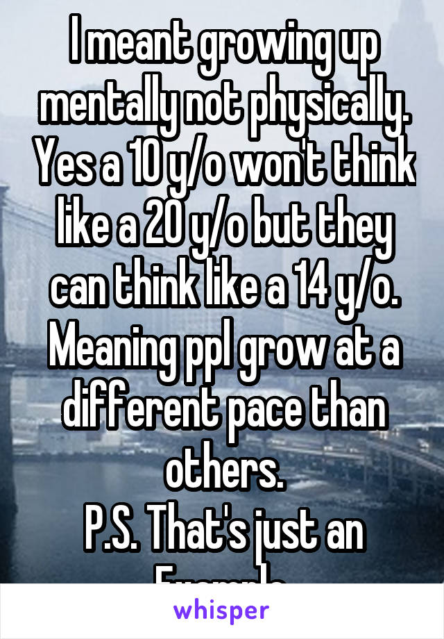 I meant growing up mentally not physically. Yes a 10 y/o won't think like a 20 y/o but they can think like a 14 y/o. Meaning ppl grow at a different pace than others.
P.S. That's just an Example.