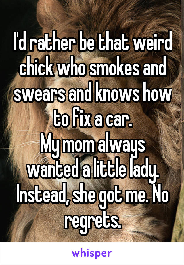 I'd rather be that weird chick who smokes and swears and knows how to fix a car.
My mom always wanted a little lady. Instead, she got me. No regrets.