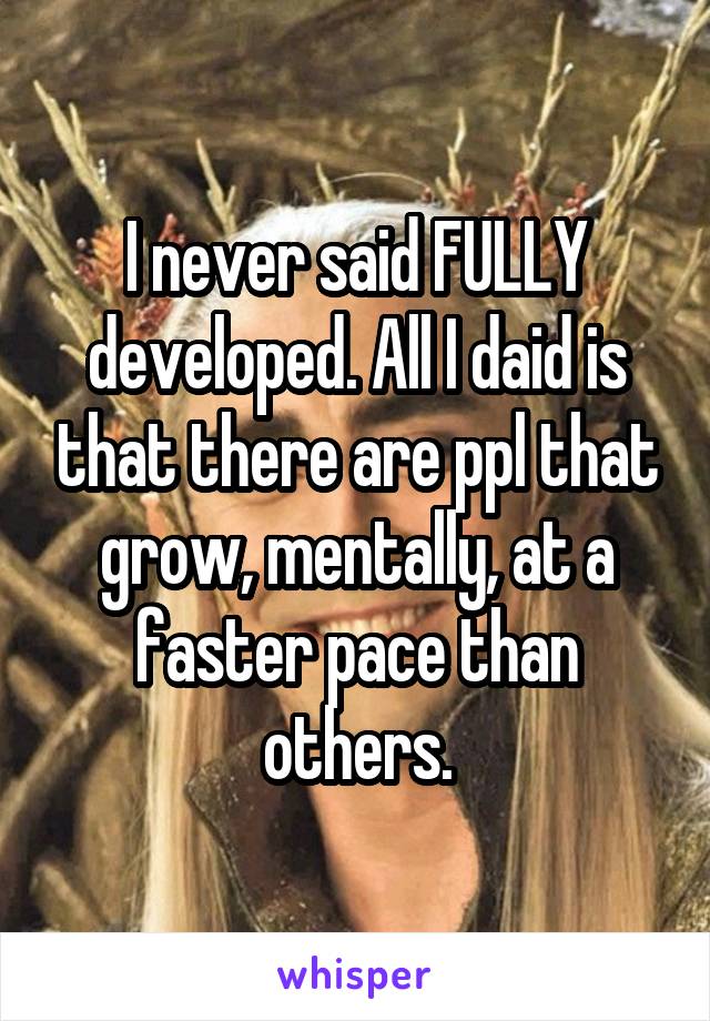 I never said FULLY developed. All I daid is that there are ppl that grow, mentally, at a faster pace than others.